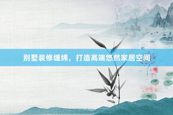 别墅装修缠绵，打造高端悠然家居空间