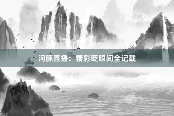 河豚直播：精彩眨眼间全记载