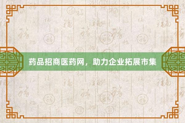 药品招商医药网，助力企业拓展市集