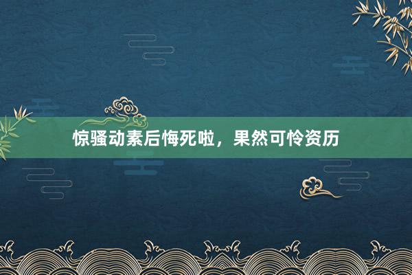 惊骚动素后悔死啦，果然可怜资历