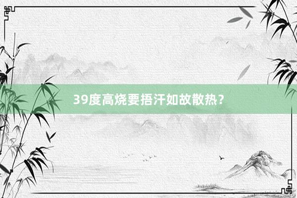 39度高烧要捂汗如故散热？